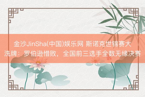 金沙JinSha(中国)娱乐网 斯诺克世锦赛大洗牌：罗伯逊惜败，全国前三选手全数无缘决赛