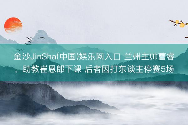 金沙JinSha(中国)娱乐网入口 兰州主帅曹睿、助教崔恩郎下课 后者因打东谈主停赛5场