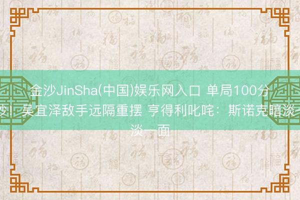金沙JinSha(中国)娱乐网入口 单局100分19秒!吴宜泽敌手远隔重摆 亨得利叱咤:斯诺克暗淡一面