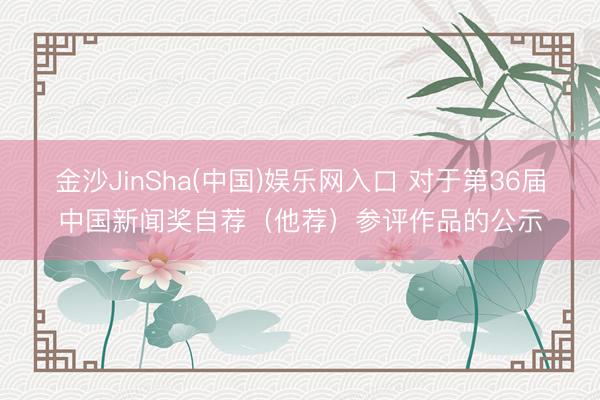 金沙JinSha(中国)娱乐网入口 对于第36届中国新闻奖自荐（他荐）参评作品的公示