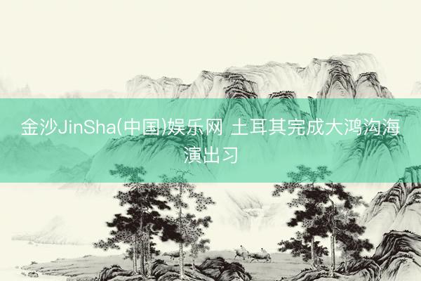 金沙JinSha(中国)娱乐网 土耳其完成大鸿沟海演出习