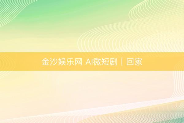 金沙娱乐网 AI微短剧｜回家
