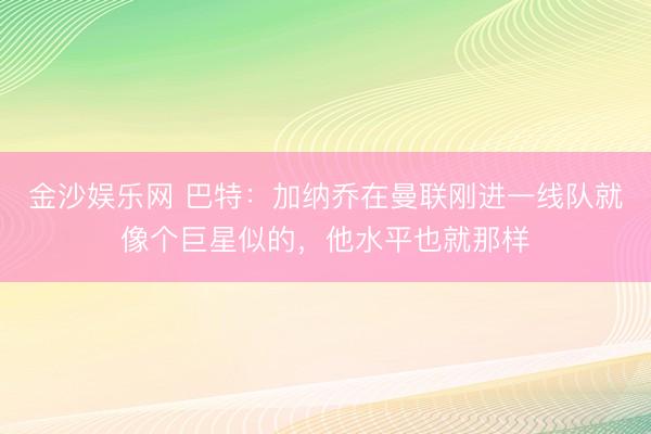 金沙娱乐网 巴特：加纳乔在曼联刚进一线队就像个巨星似的，他水平也就那样