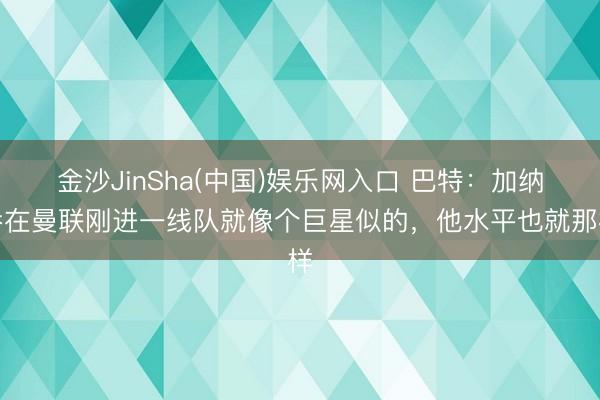 金沙JinSha(中国)娱乐网入口 巴特：加纳乔在曼联刚进一线队就像个巨星似的，他水平也就那样