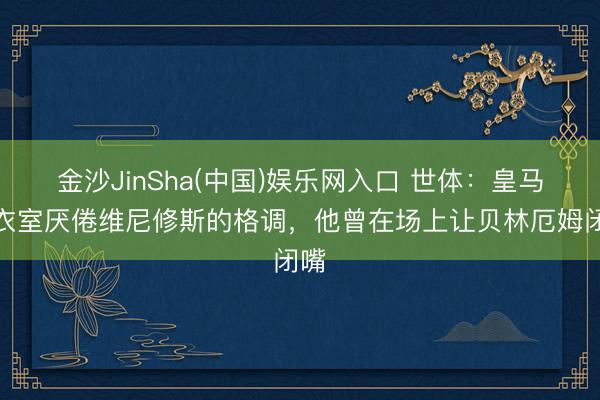 金沙JinSha(中国)娱乐网入口 世体：皇马更衣室厌倦维尼修斯的格调，他曾在场上让贝林厄姆闭嘴