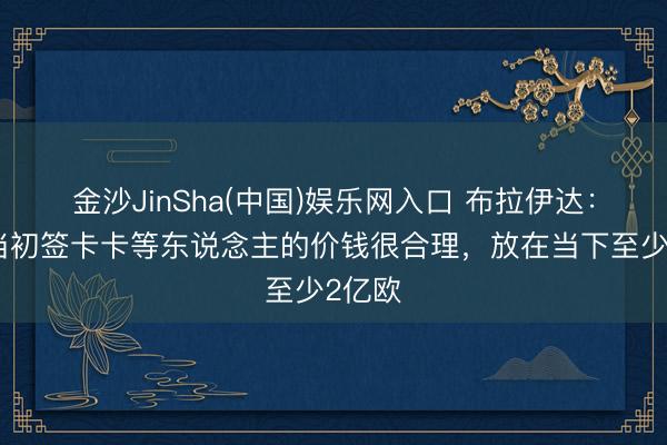 金沙JinSha(中国)娱乐网入口 布拉伊达：米兰当初签卡卡等东说念主的价钱很合理，放在当下至少2亿欧