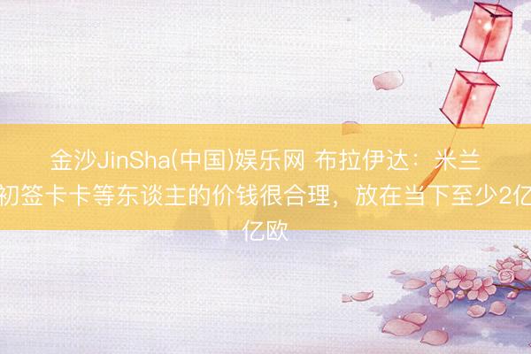 金沙JinSha(中国)娱乐网 布拉伊达：米兰当初签卡卡等东谈主的价钱很合理，放在当下至少2亿欧