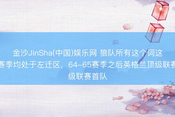 金沙JinSha(中国)娱乐网 狼队所有这个词这个词赛季均处于左迁区，64-65赛季之后英格兰顶级联赛首队
