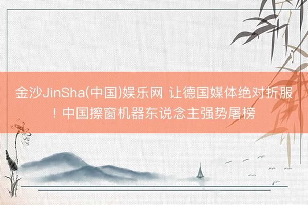 金沙JinSha(中国)娱乐网 让德国媒体绝对折服! 中国擦窗机器东说念主强势屠榜