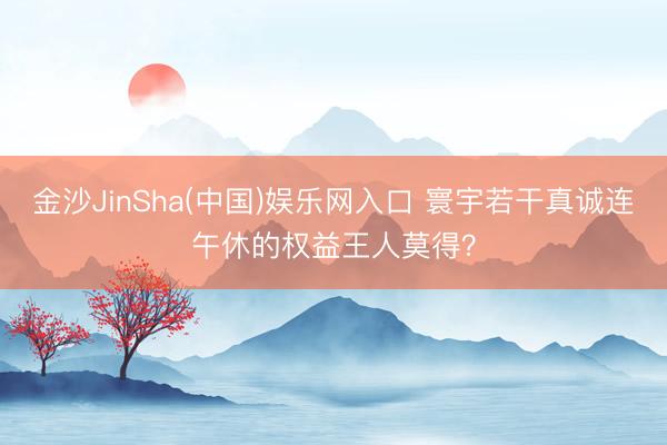 金沙JinSha(中国)娱乐网入口 寰宇若干真诚连午休的权益王人莫得？