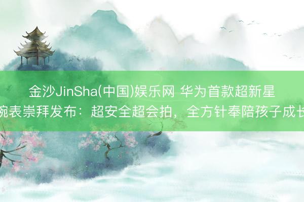 金沙JinSha(中国)娱乐网 华为首款超新星腕表崇拜发布：超安全超会拍，全方针奉陪孩子成长