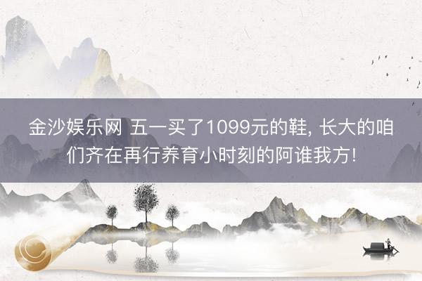金沙娱乐网 五一买了1099元的鞋， 长大的咱们齐在再行养育小时刻的阿谁我方!