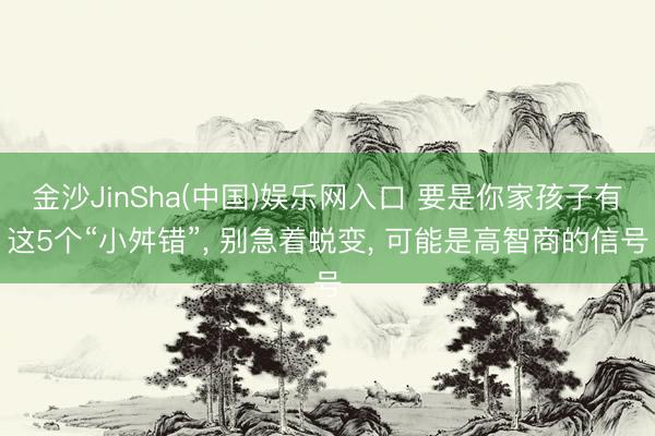 金沙JinSha(中国)娱乐网入口 要是你家孩子有这5个“小舛错”， 别急着蜕变， 可能是高智商的信号