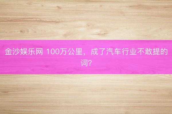 金沙娱乐网 100万公里，成了汽车行业不敢提的词？