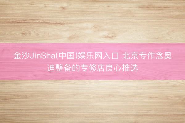 金沙JinSha(中国)娱乐网入口 北京专作念奥迪整备的专修店良心推选