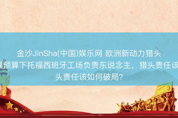 金沙JinSha(中国)娱乐网 欧洲新动力猎头揭秘：极限预算下托福西班牙工场负责东说念主，猎头责任该如何破局？