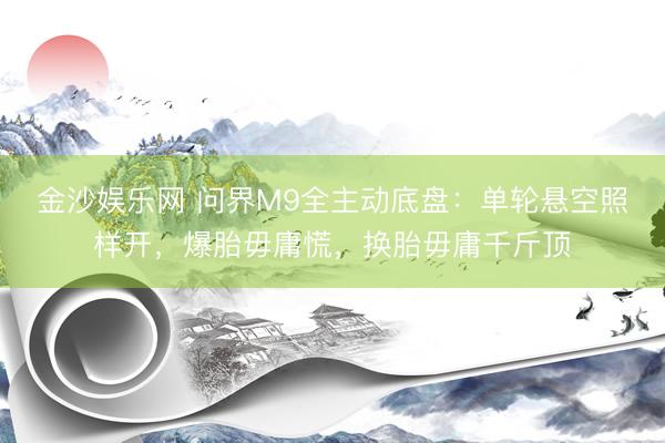 金沙娱乐网 问界M9全主动底盘：单轮悬空照样开，爆胎毋庸慌，换胎毋庸千斤顶