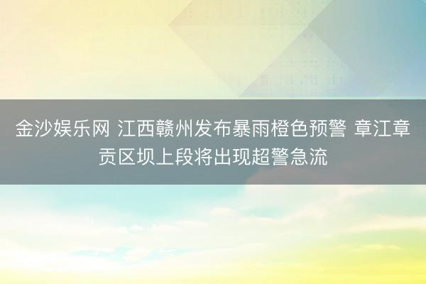 金沙娱乐网 江西赣州发布暴雨橙色预警 章江章贡区坝上段将出现超警急流