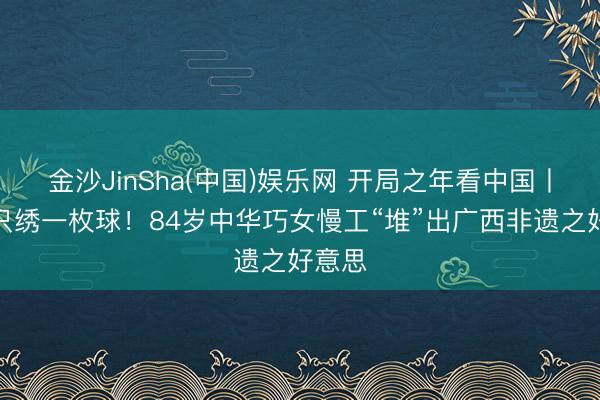 金沙JinSha(中国)娱乐网 开局之年看中国丨一月只绣一枚球！84岁中华巧女慢工“堆”出广西非遗之好意思