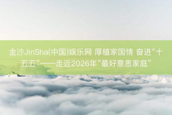 金沙JinSha(中国)娱乐网 厚植家国情 奋进“十五五”——走近2026年“最好意思家庭”