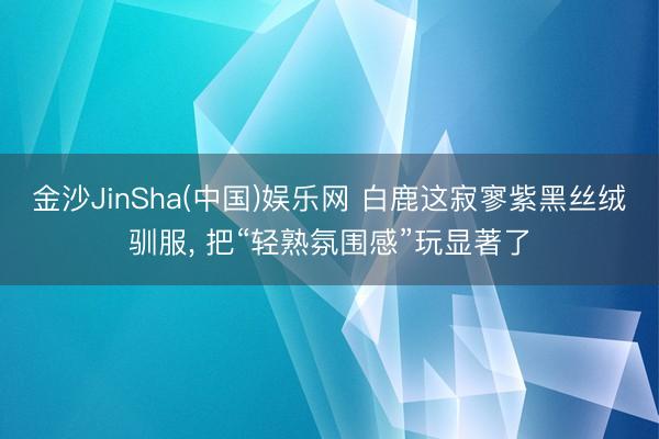 金沙JinSha(中国)娱乐网 白鹿这寂寥紫黑丝绒驯服， 把“轻熟氛围感”玩显著了