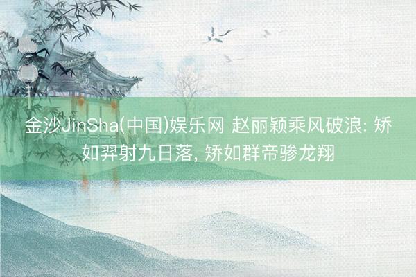金沙JinSha(中国)娱乐网 赵丽颖乘风破浪: 矫如羿射九日落， 矫如群帝骖龙翔
