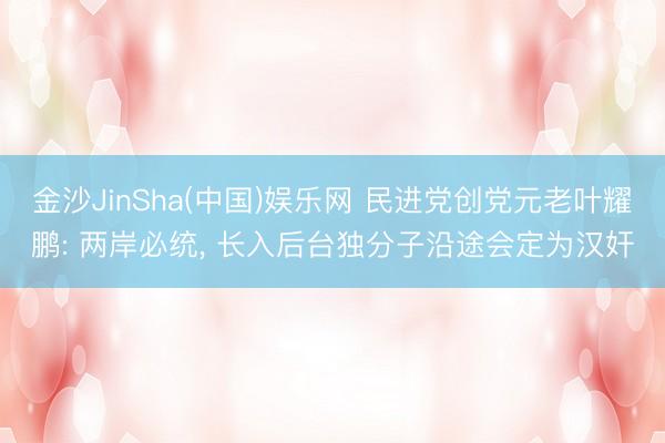 金沙JinSha(中国)娱乐网 民进党创党元老叶耀鹏: 两岸必统， 长入后台独分子沿途会定为汉奸