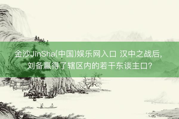 金沙JinSha(中国)娱乐网入口 汉中之战后, 刘备赢得了辖区内的若干东谈主口?