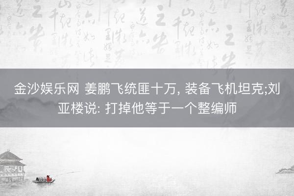 金沙娱乐网 姜鹏飞统匪十万， 装备飞机坦克;刘亚楼说: 打掉他等于一个整编师