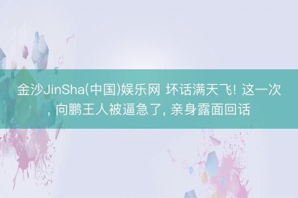 金沙JinSha(中国)娱乐网 坏话满天飞! 这一次, 向鹏王人被逼急了, 亲身露面回话
