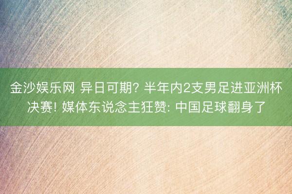 金沙娱乐网 异日可期? 半年内2支男足进亚洲杯决赛! 媒体东说念主狂赞: 中国足球翻身了
