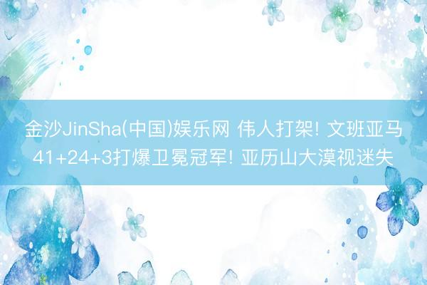 金沙JinSha(中国)娱乐网 伟人打架! 文班亚马41+24+3打爆卫冕冠军! 亚历山大漠视迷失