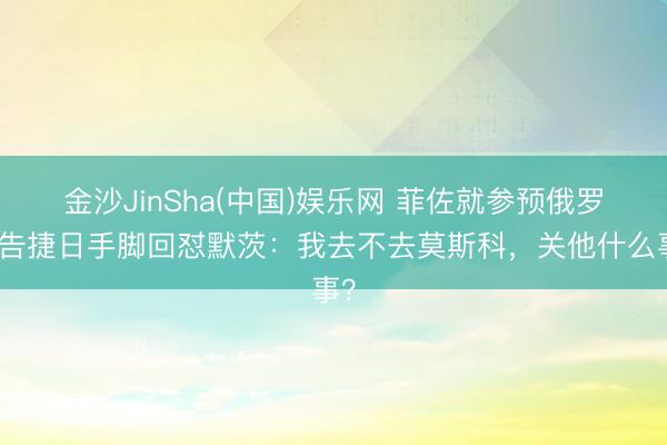 金沙JinSha(中国)娱乐网 菲佐就参预俄罗斯告捷日手脚回怼默茨：我去不去莫斯科，关他什么事？