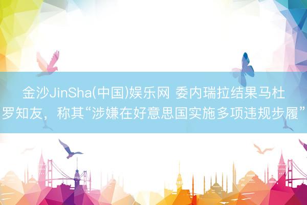 金沙JinSha(中国)娱乐网 委内瑞拉结果马杜罗知友，称其“涉嫌在好意思国实施多项违规步履”