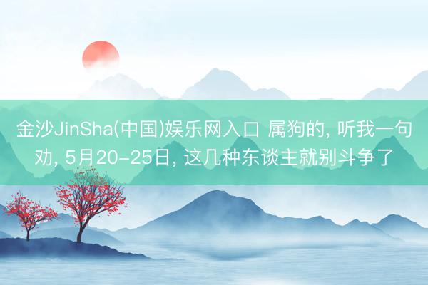 金沙JinSha(中国)娱乐网入口 属狗的， 听我一句劝， 5月20-25日， 这几种东谈主就别斗争了
