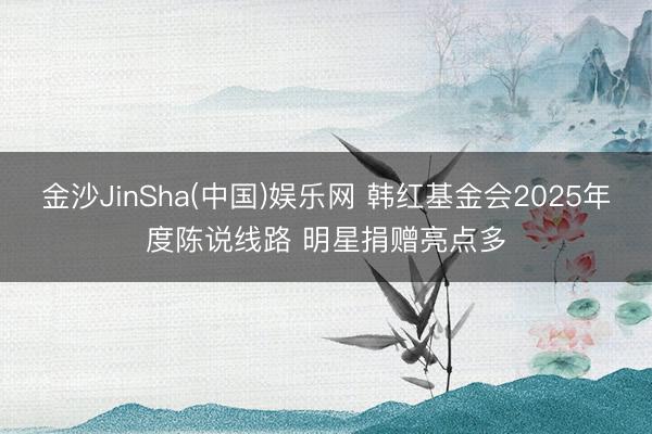 金沙JinSha(中国)娱乐网 韩红基金会2025年度陈说线路 明星捐赠亮点多