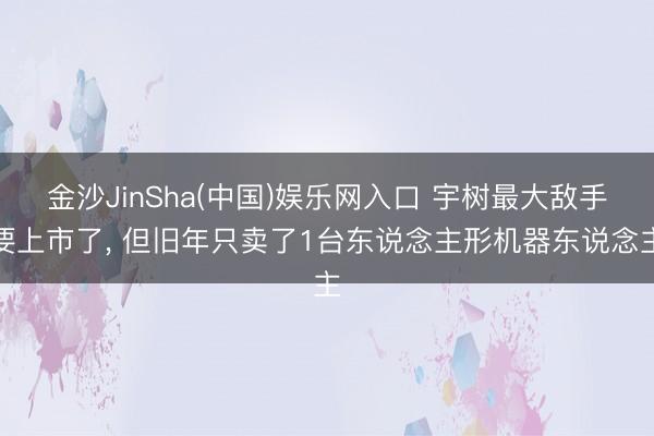 金沙JinSha(中国)娱乐网入口 宇树最大敌手要上市了， 但旧年只卖了1台东说念主形机器东说念主