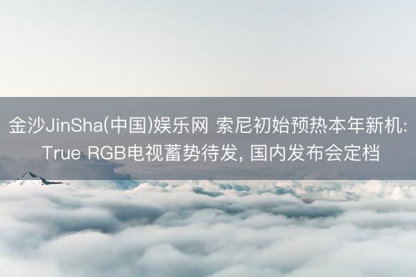 金沙JinSha(中国)娱乐网 索尼初始预热本年新机: True RGB电视蓄势待发， 国内发布会定档