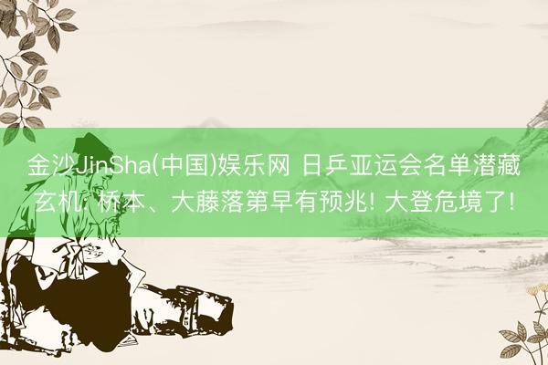 金沙JinSha(中国)娱乐网 日乒亚运会名单潜藏玄机: 桥本、大藤落第早有预兆! 大登危境了!