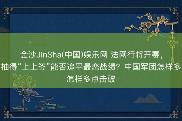 金沙JinSha(中国)娱乐网 法网行将开赛，郑钦文抽得“上上签”能否追平最恋战绩？中国军团怎样多点击破