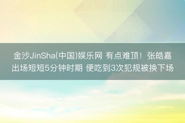 金沙JinSha(中国)娱乐网 有点难顶！张皓嘉出场短短5分钟时期 便吃到3次犯规被换下场
