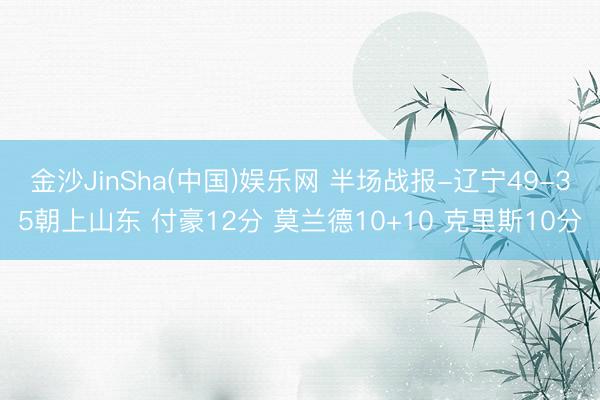 金沙JinSha(中国)娱乐网 半场战报-辽宁49-35朝上山东 付豪12分 莫兰德10+10 克里斯10分