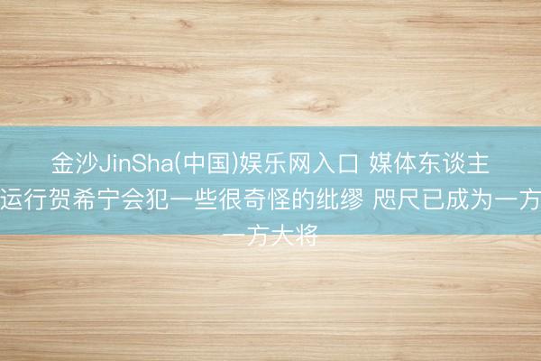 金沙JinSha(中国)娱乐网入口 媒体东谈主：一运行贺希宁会犯一些很奇怪的纰缪 咫尺已成为一方大将