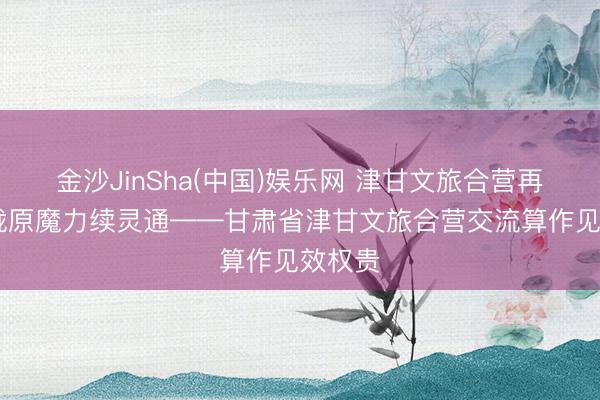 金沙JinSha(中国)娱乐网 津甘文旅合营再升温 陇原魔力续灵通——甘肃省津甘文旅合营交流算作见效权贵