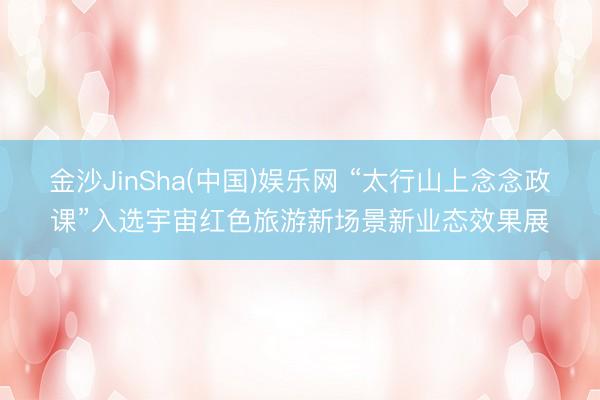 金沙JinSha(中国)娱乐网 “太行山上念念政课”入选宇宙红色旅游新场景新业态效果展