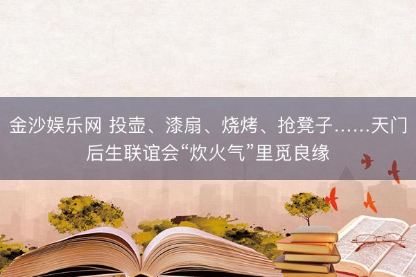 金沙娱乐网 投壶、漆扇、烧烤、抢凳子……天门后生联谊会“炊火气”里觅良缘