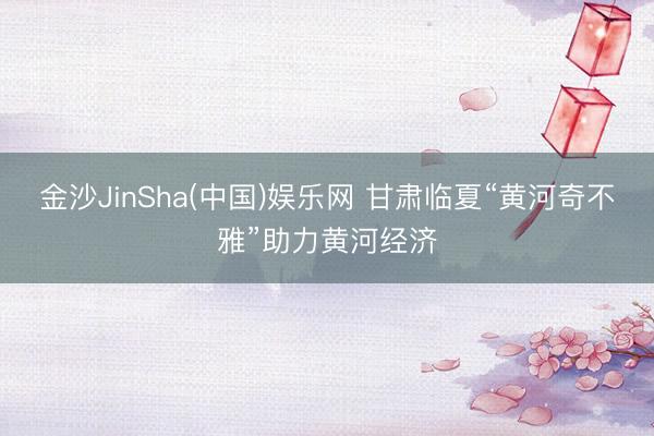 金沙JinSha(中国)娱乐网 甘肃临夏“黄河奇不雅”助力黄河经济