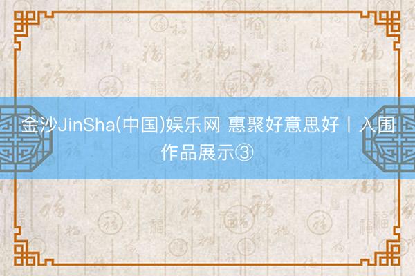 金沙JinSha(中国)娱乐网 惠聚好意思好丨入围作品展示③