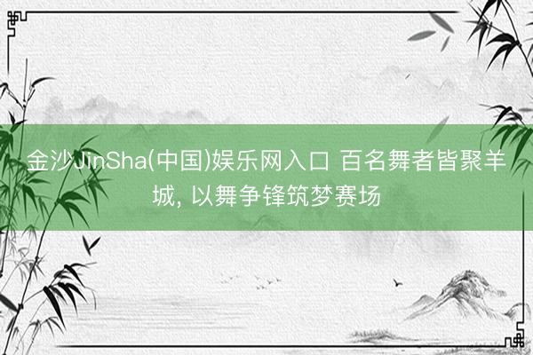金沙JinSha(中国)娱乐网入口 百名舞者皆聚羊城， 以舞争锋筑梦赛场