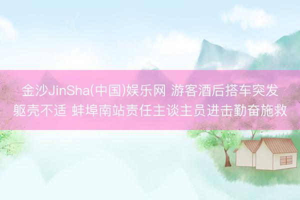金沙JinSha(中国)娱乐网 游客酒后搭车突发躯壳不适 蚌埠南站责任主谈主员进击勤奋施救